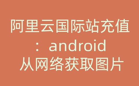 阿里云国际站充值：android 从网络获取图片并显示图片