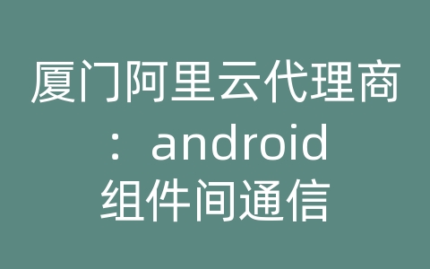 厦门阿里云代理商：android组件间通信