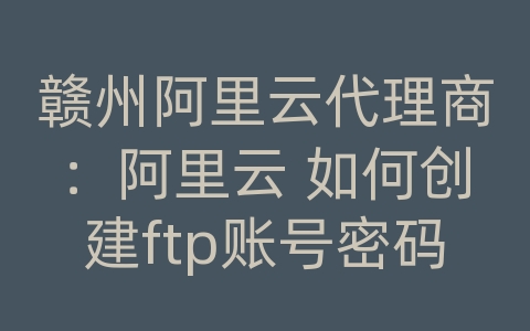 赣州阿里云代理商：阿里云 如何创建ftp账号密码是什么