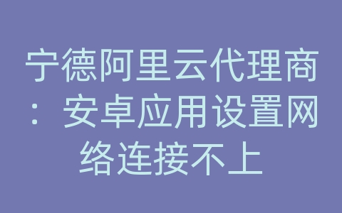 宁德阿里云代理商：安卓应用设置网络连接不上