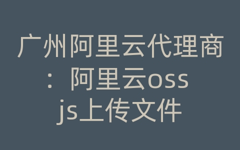 广州阿里云代理商：阿里云oss js上传文件