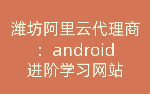 潍坊阿里云代理商：android进阶学习网站