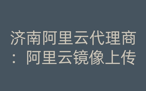 济南阿里云代理商：阿里云镜像上传