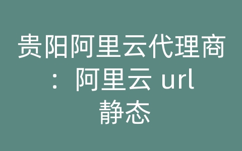 贵阳阿里云代理商：阿里云 url 静态