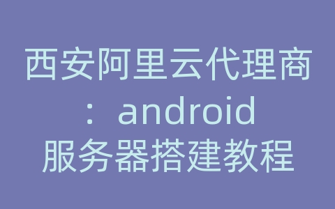 西安阿里云代理商：android服务器搭建教程