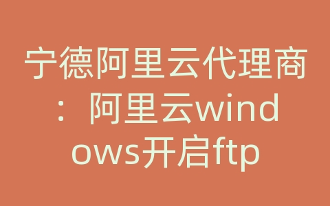 宁德阿里云代理商：阿里云windows开启ftp