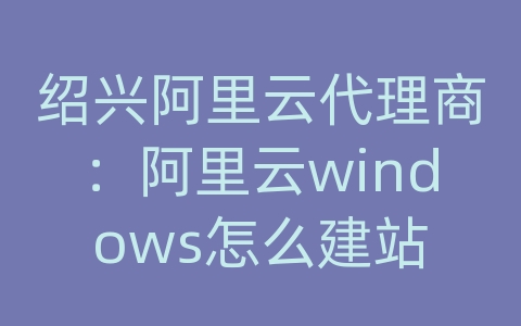 绍兴阿里云代理商：阿里云windows怎么建站