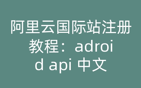 阿里云国际站注册教程：adroid api 中文