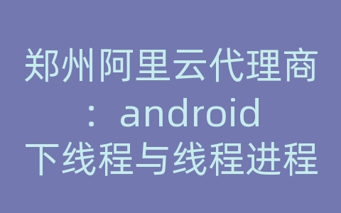 郑州阿里云代理商：android下线程与线程进程与进程的通信机制