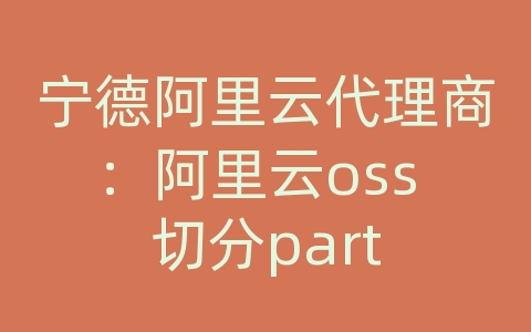 宁德阿里云代理商：阿里云oss 切分part