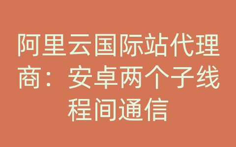 阿里云国际站代理商：安卓两个子线程间通信