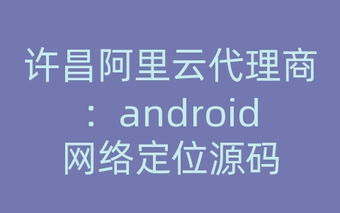 许昌阿里云代理商：android网络定位源码