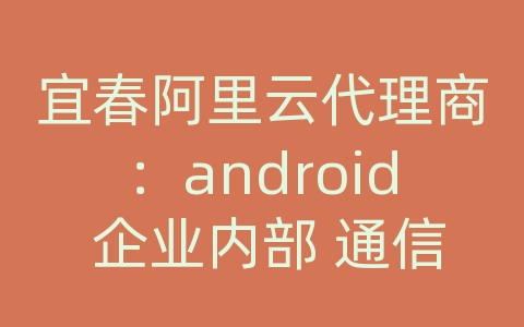 宜春阿里云代理商：android 企业内部 通信 的设计与实现