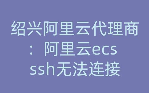 绍兴阿里云代理商：阿里云ecs ssh无法连接