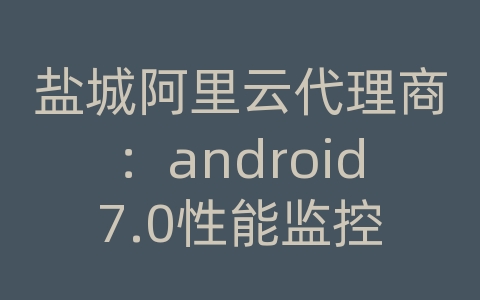 盐城阿里云代理商：android7.0性能监控