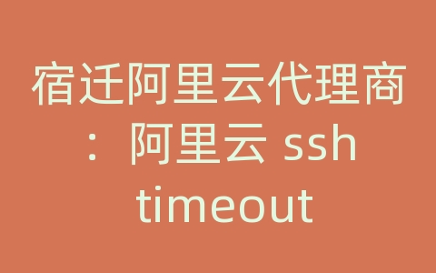 宿迁阿里云代理商：阿里云 ssh timeout