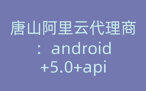 唐山阿里云代理商：android+5.0+api