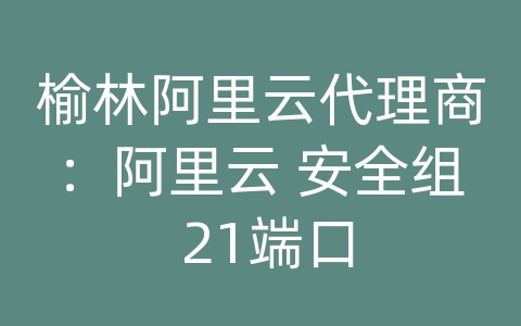 榆林阿里云代理商：阿里云 安全组 21端口