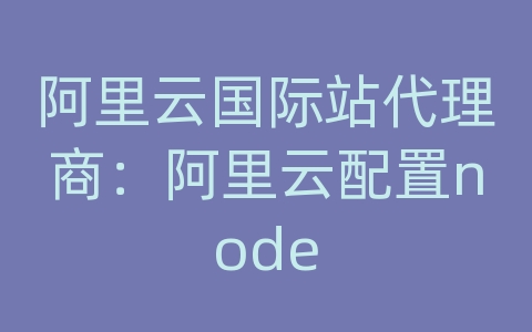 阿里云国际站代理商：阿里云配置node