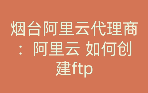 烟台阿里云代理商：阿里云 如何创建ftp