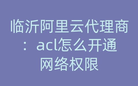 临沂阿里云代理商：acl怎么开通网络权限