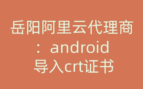 岳阳阿里云代理商：android 导入crt证书