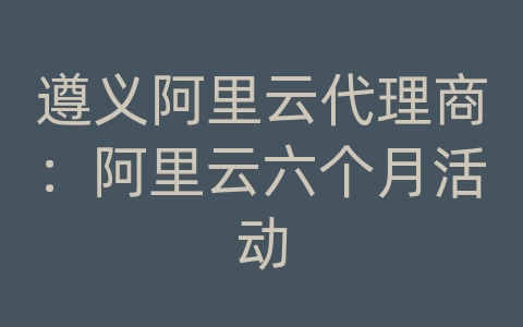 遵义阿里云代理商：阿里云六个月活动