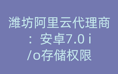 潍坊阿里云代理商：安卓7.0 i/o存储权限