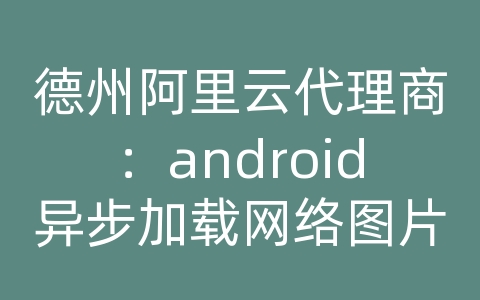 德州阿里云代理商：android异步加载网络图片