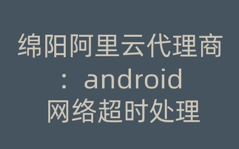 绵阳阿里云代理商：android 网络超时处理