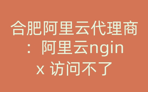 合肥阿里云代理商：阿里云nginx 访问不了