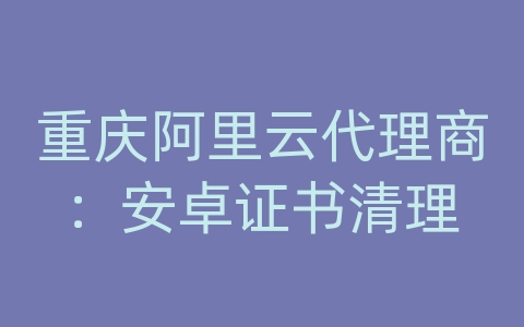 重庆阿里云代理商：安卓证书清理