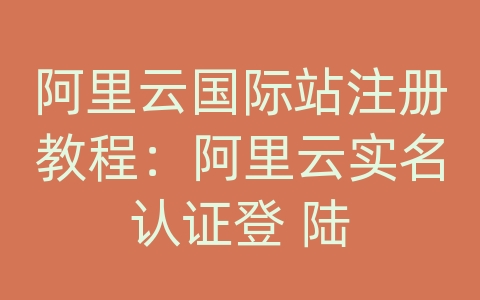 阿里云国际站注册教程：阿里云实名认证登 陆