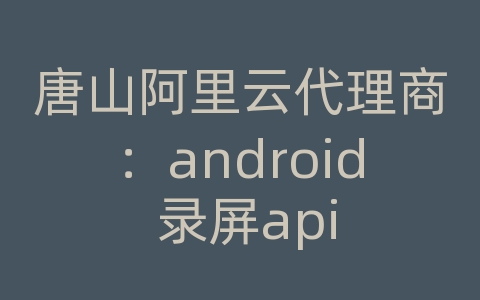 唐山阿里云代理商：android 录屏api