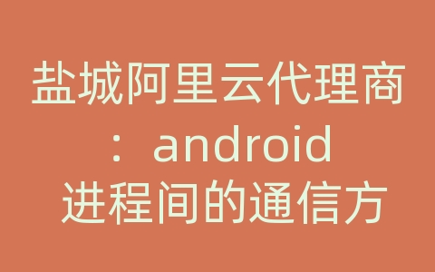 盐城阿里云代理商：android 进程间的通信方式