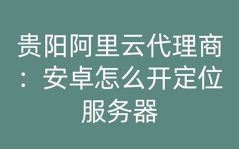 贵阳阿里云代理商：安卓怎么开定位服务器