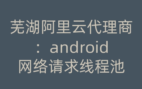 芜湖阿里云代理商：android网络请求线程池