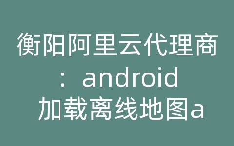 衡阳阿里云代理商：android 加载离线地图api