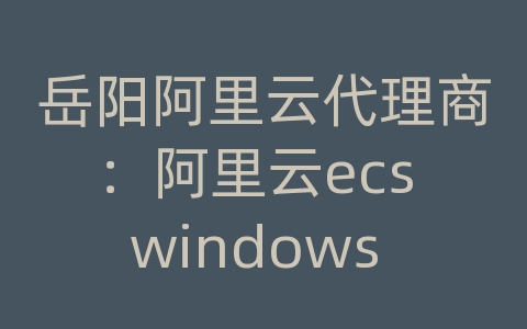 岳阳阿里云代理商：阿里云ecs windows ftp