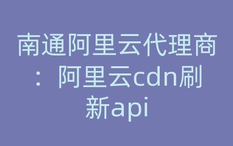 南通阿里云代理商：阿里云cdn刷新api