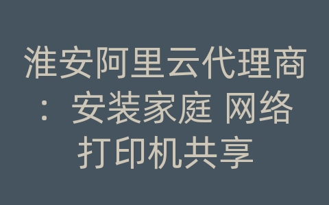 淮安阿里云代理商：安装家庭 网络打印机共享