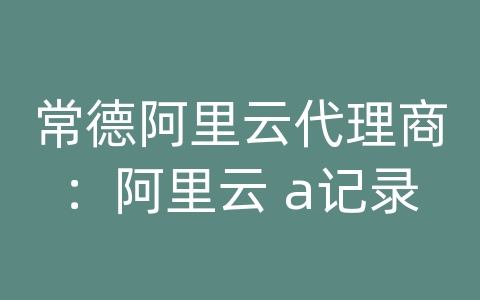 常德阿里云代理商：阿里云 a记录