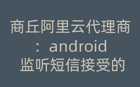 商丘阿里云代理商：android 监听短信接受的内容