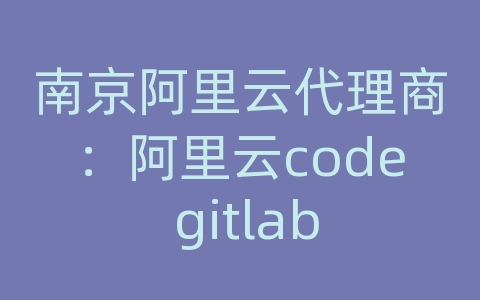 南京阿里云代理商：阿里云code gitlab