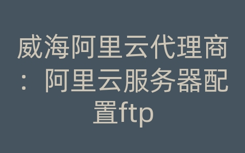 威海阿里云代理商：阿里云服务器配置ftp