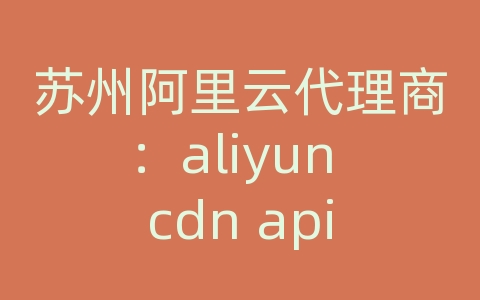 苏州阿里云代理商：aliyun cdn api