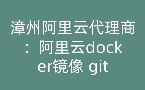 漳州阿里云代理商：阿里云docker镜像 git