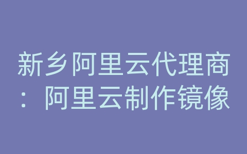 新乡阿里云代理商：阿里云制作镜像