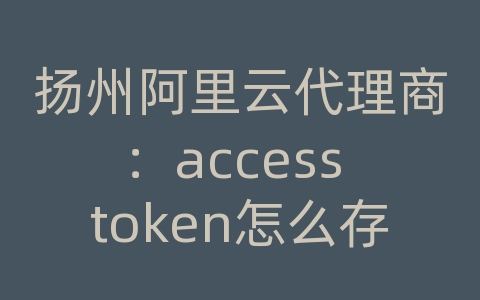 扬州阿里云代理商：access token怎么存储