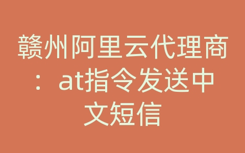 赣州阿里云代理商：at指令发送中文短信